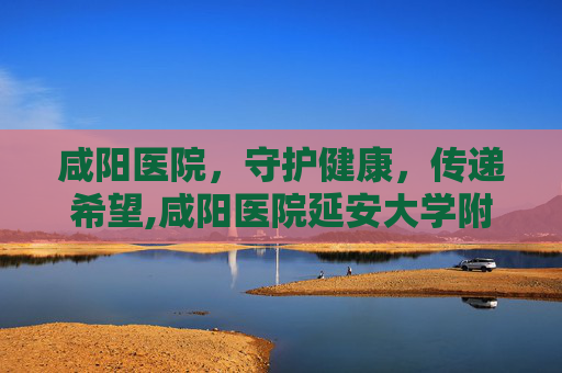 咸阳医院，守护健康，传递希望,咸阳医院延安大学附属医院