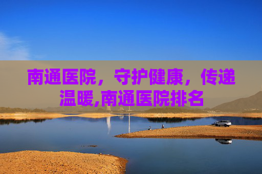南通医院，守护健康，传递温暖,南通医院排名