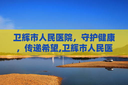 卫辉市人民医院，守护健康，传递希望,卫辉市人民医院电话