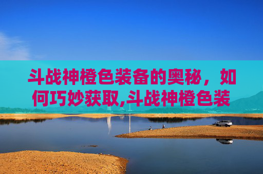 斗战神橙色装备的奥秘，如何巧妙获取,斗战神橙色装备怎么获得最快