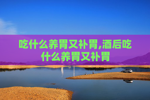 吃什么养胃又补胃,酒后吃什么养胃又补胃