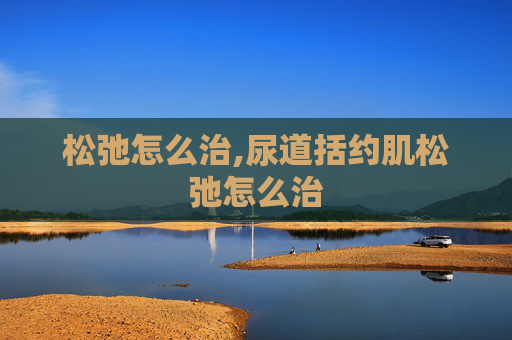 松弛怎么治,尿道括约肌松弛怎么治