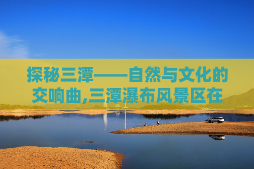 探秘三潭——自然与文化的交响曲,三潭瀑布风景区在哪里?