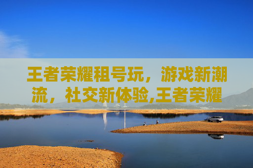 王者荣耀租号玩，游戏新潮流，社交新体验,王者荣耀租号玩安全吗