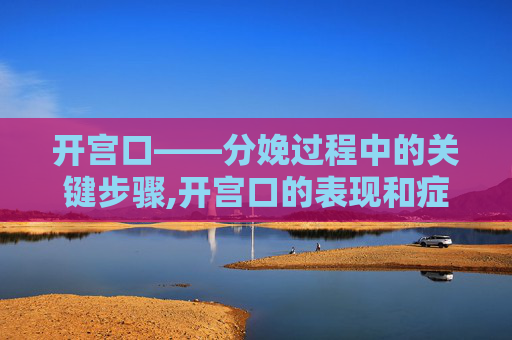 开宫口——分娩过程中的关键步骤,开宫口的表现和症状有哪些