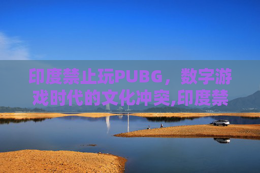 印度禁止玩PUBG,数字游戏时代的文化冲突,印度禁止玩的手机游戏 印度禁止玩PUBG,数字游戏时代的文化冲突,印度禁止玩的手机游戏