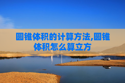 圆锥体积的计算方法,圆锥体积怎么算立方