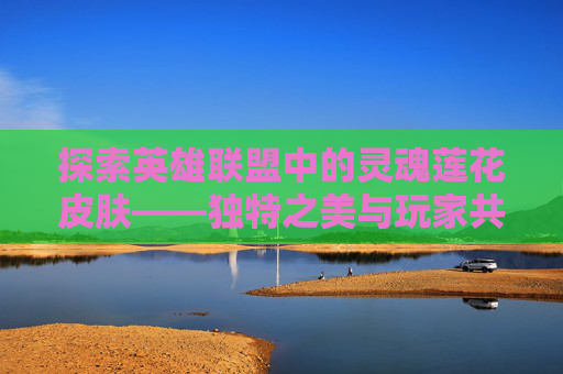 探索英雄联盟中的灵魂莲花皮肤——独特之美与玩家共鸣,lol灵魂莲花壁纸