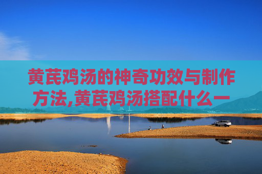 黄芪鸡汤的神奇功效与制作方法,黄芪鸡汤搭配什么一起煲汤