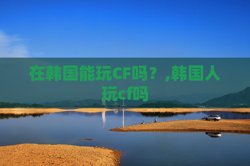 在韩国能玩CF吗？,韩国人玩cf吗