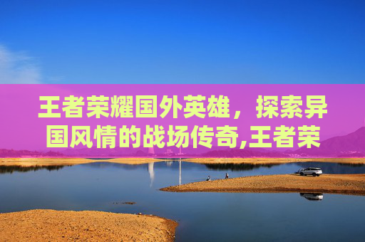 王者荣耀国外英雄，探索异国风情的战场传奇,王者荣耀国外英雄名字