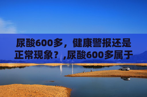 尿酸600多，健康警报还是正常现象？,尿酸600多属于什么程度