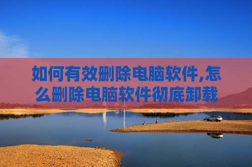 如何有效删除电脑软件,怎么删除电脑软件彻底卸载