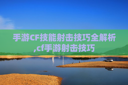 手游CF技能射击技巧全解析,cf手游射击技巧