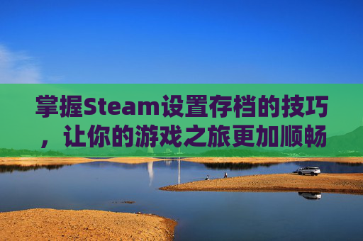 掌握Steam设置存档的技巧，让你的游戏之旅更加顺畅,steam保存存档