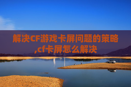 解决CF游戏卡屏问题的策略,cf卡屏怎么解决