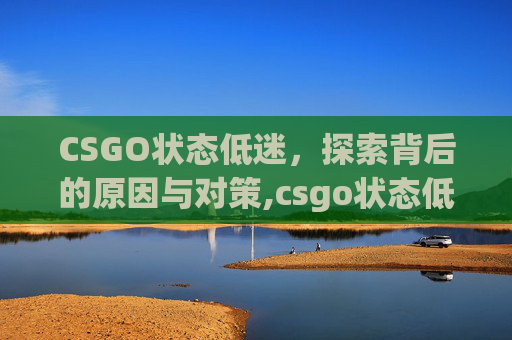 CSGO状态低迷，探索背后的原因与对策,csgo状态低迷如何调整