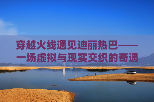 穿越火线遇见迪丽热巴——一场虚拟与现实交织的奇遇,迪丽热巴穿越火线