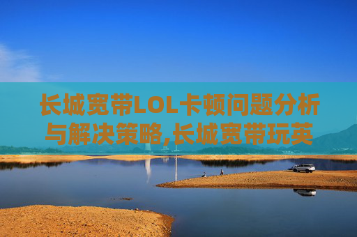 长城宽带LOL卡顿问题分析与解决策略,长城宽带玩英雄联盟延迟很大怎么办