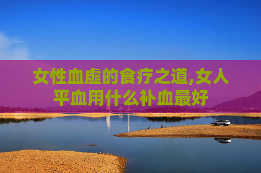 女性血虚的食疗之道,女人平血用什么补血最好