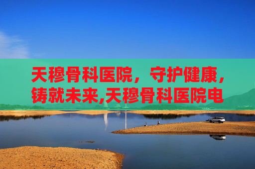 天穆骨科医院，守护健康，铸就未来,天穆骨科医院电话