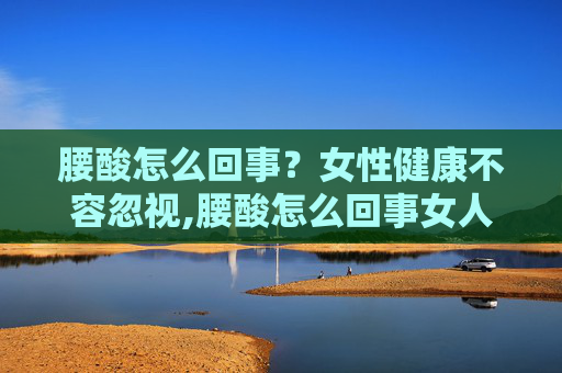 腰酸怎么回事？女性健康不容忽视,腰酸怎么回事女人后腰中间酸