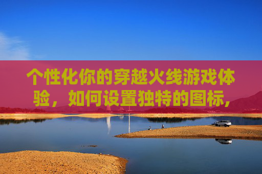 个性化你的穿越火线游戏体验，如何设置独特的图标,cf个性化图标怎么设置的