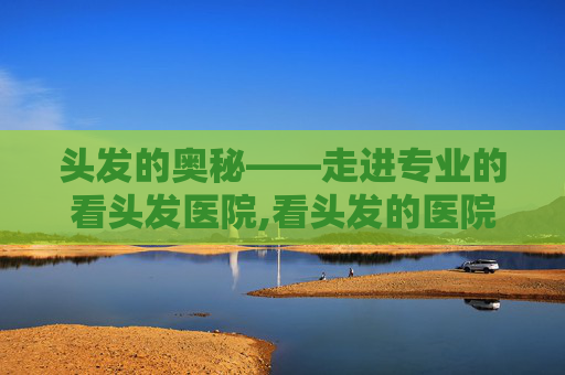 头发的奥秘——走进专业的看头发医院,看头发的医院排名
