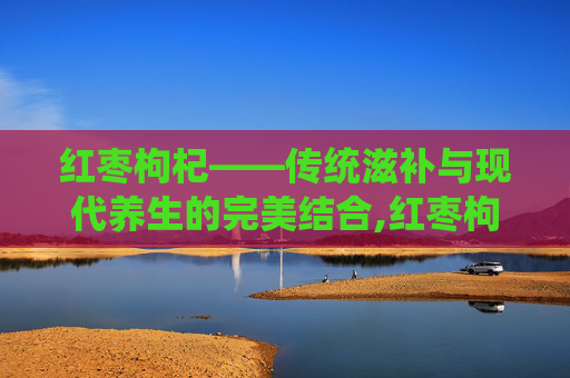 红枣枸杞——传统滋补与现代养生的完美结合,红枣枸杞泡水喝有什么功效