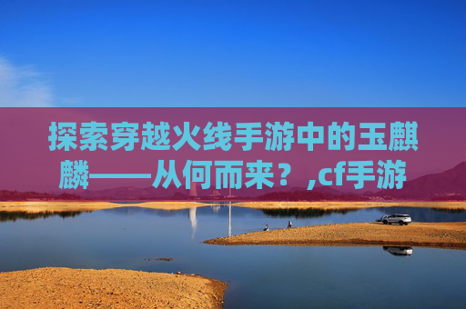 探索穿越火线手游中的玉麒麟——从何而来？,cf手游玉麒麟从哪来的啊