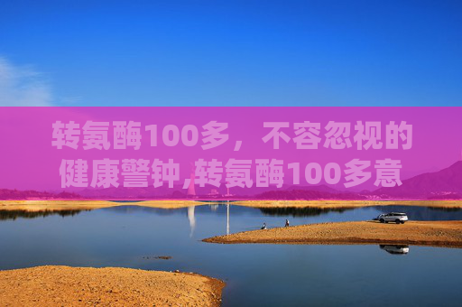 转氨酶100多，不容忽视的健康警钟,转氨酶100多意味着什么