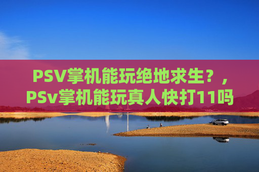 PSV掌机能玩绝地求生？,PSv掌机能玩真人快打11吗