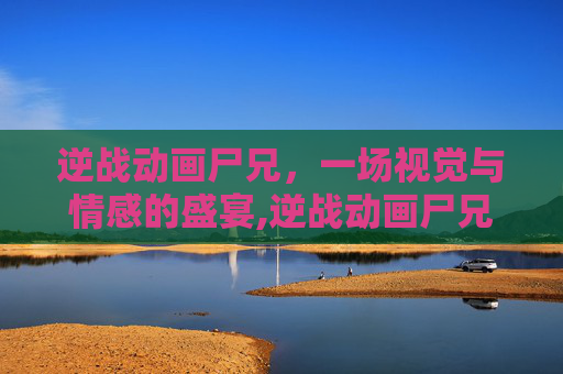 逆战动画尸兄，一场视觉与情感的盛宴,逆战动画尸兄怎么打