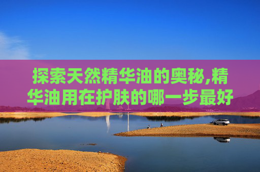 探索天然精华油的奥秘,精华油用在护肤的哪一步最好