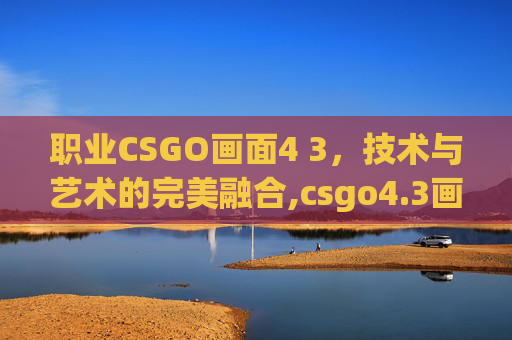 职业CSGO画面4 3，技术与艺术的完美融合,csgo4.3画面设置