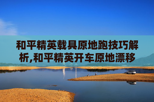和平精英载具原地跑技巧解析,和平精英开车原地漂移