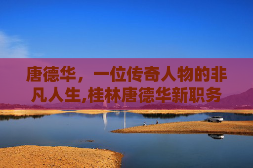 唐德华，一位传奇人物的非凡人生,桂林唐德华新职务