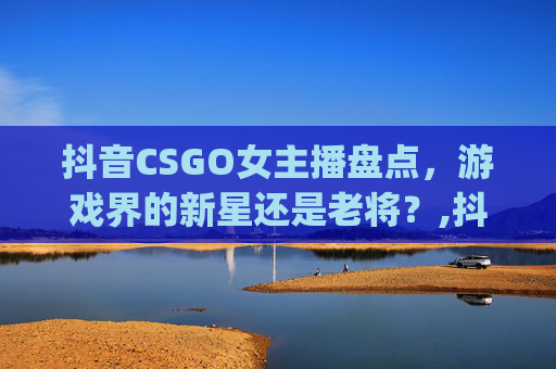 抖音CSGO女主播盘点，游戏界的新星还是老将？,抖音csgo女主播都有谁啊