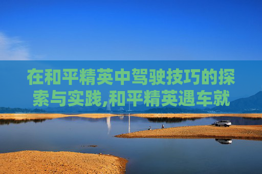 在和平精英中驾驶技巧的探索与实践,和平精英遇车就卡怎么办