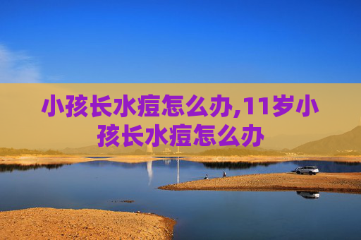 小孩长水痘怎么办,11岁小孩长水痘怎么办