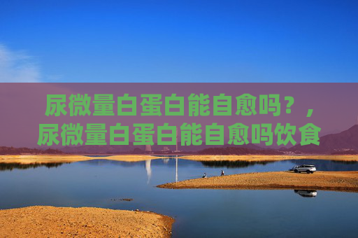 尿微量白蛋白能自愈吗？,尿微量白蛋白能自愈吗饮食怎么注意