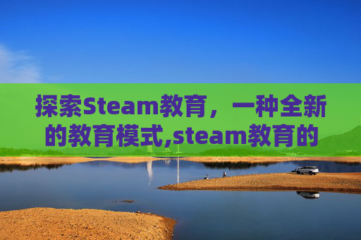 探索Steam教育，一种全新的教育模式,steam教育的作用