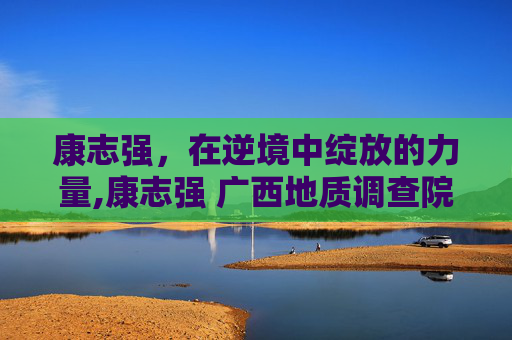 康志强，在逆境中绽放的力量,康志强 广西地质调查院