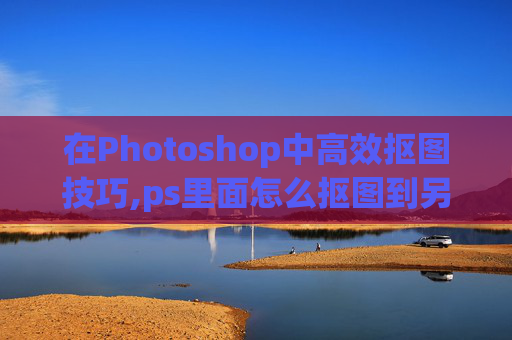 在Photoshop中高效抠图技巧,ps里面怎么抠图到另一个图层