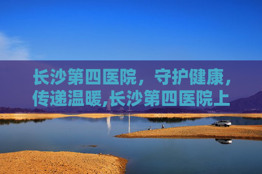 长沙第四医院，守护健康，传递温暖,长沙第四医院上班时间
