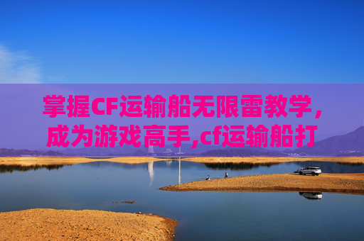 掌握CF运输船无限雷教学，成为游戏高手,cf运输船打法