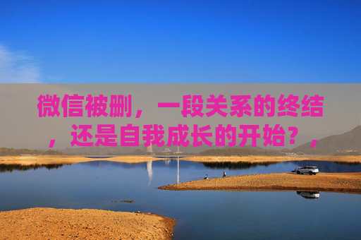 微信被删，一段关系的终结，还是自我成长的开始？,微信被删除了怎么找回原来的微信