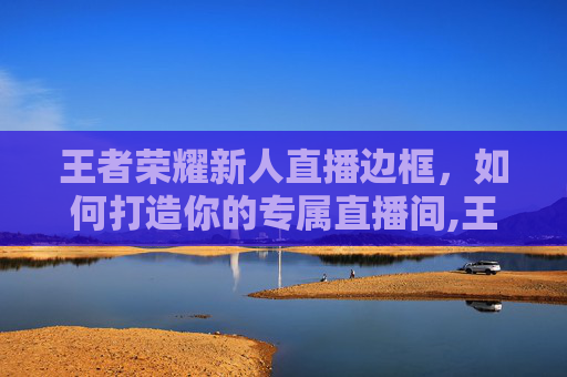 王者荣耀新人直播边框，如何打造你的专属直播间,王者荣耀新人直播边框怎么设置