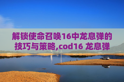 解锁使命召唤16中龙息弹的技巧与策略,cod16 龙息弹