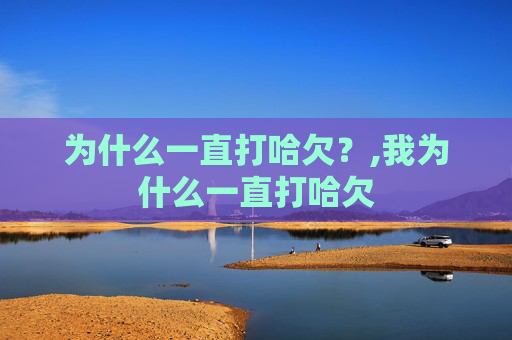 为什么一直打哈欠？,我为什么一直打哈欠
